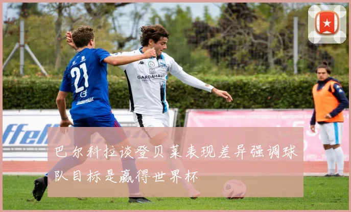 巴尔科拉谈登贝莱表现差异强调球队目标是赢得世界杯