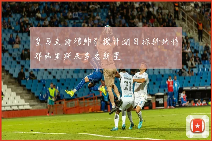 皇马支持穆帅引援计划目标科纳特邓弗里斯及多名新星