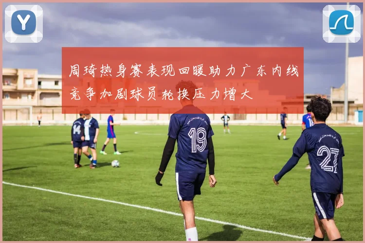 周琦热身赛表现回暖助力广东内线竞争加剧球员轮换压力增大