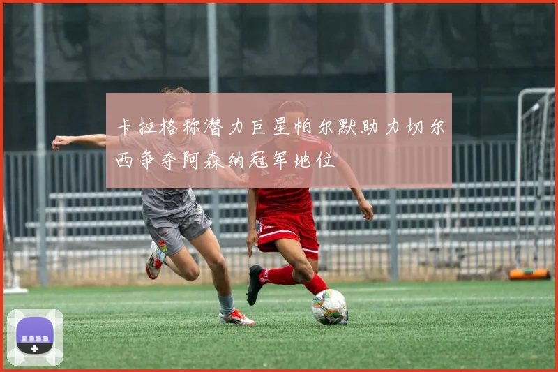 卡拉格称潜力巨星帕尔默助力切尔西争夺阿森纳冠军地位
