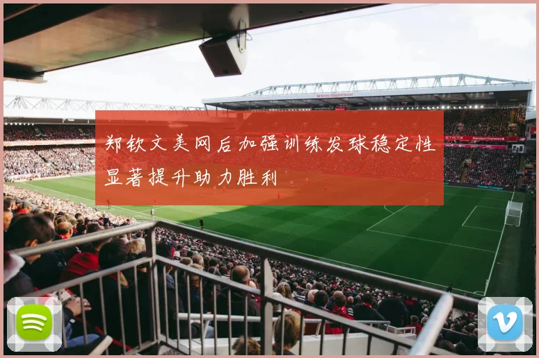 郑钦文美网后加强训练发球稳定性显著提升助力胜利